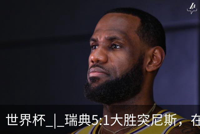 世界杯 | 瑞典5:1大胜突尼斯，在“死亡之组”占先机